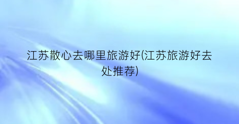 江苏散心去哪里旅游好(江苏旅游好去处推荐)