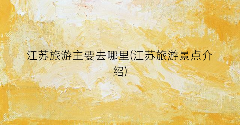 江苏旅游主要去哪里(江苏旅游景点介绍)