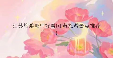 江苏旅游哪里好看(江苏旅游景点推荐)