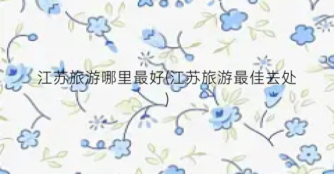 江苏旅游哪里最好(江苏旅游最佳去处)