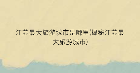江苏最大旅游城市是哪里(揭秘江苏最大旅游城市)