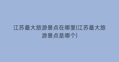 江苏最大旅游景点在哪里(江苏最大旅游景点是哪个)
