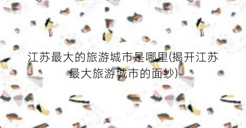 江苏最大的旅游城市是哪里(揭开江苏最大旅游城市的面纱)