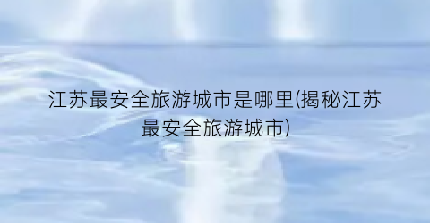 江苏最安全旅游城市是哪里(揭秘江苏最安全旅游城市)
