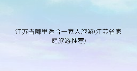 江苏省哪里适合一家人旅游(江苏省家庭旅游推荐)