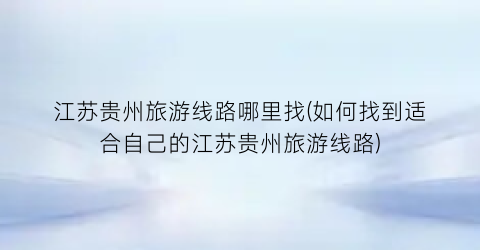 江苏贵州旅游线路哪里找(如何找到适合自己的江苏贵州旅游线路)
