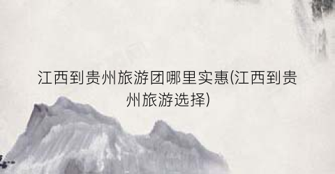 江西到贵州旅游团哪里实惠(江西到贵州旅游选择)