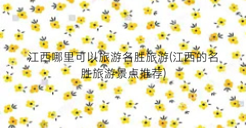 江西哪里可以旅游名胜旅游(江西的名胜旅游景点推荐)