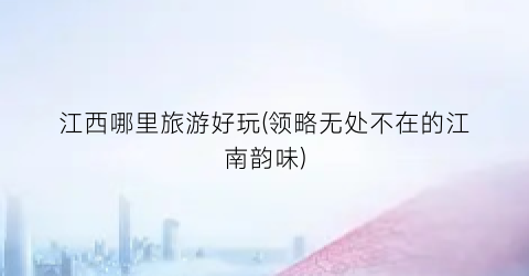 江西哪里旅游好玩(领略无处不在的江南韵味)