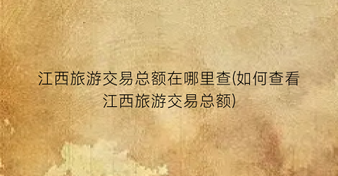 江西旅游交易总额在哪里查(如何查看江西旅游交易总额)