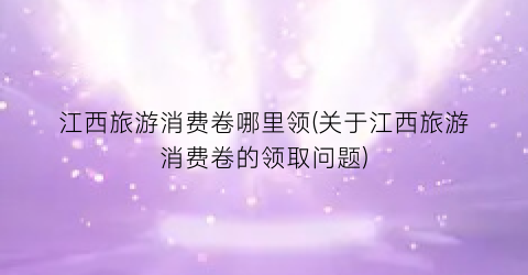 江西旅游消费卷哪里领(关于江西旅游消费卷的领取问题)