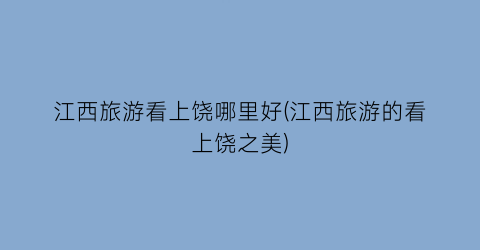 江西旅游看上饶哪里好(江西旅游的看上饶之美)