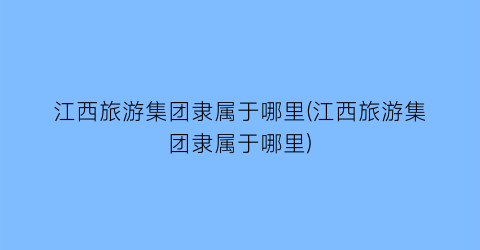 江西旅游集团隶属于哪里(江西旅游集团隶属于哪里)