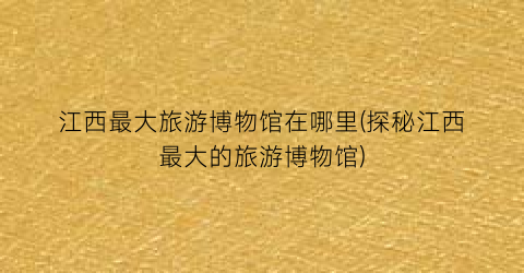 江西最大旅游博物馆在哪里(探秘江西最大的旅游博物馆)