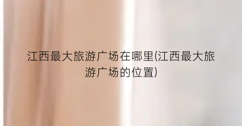 江西最大旅游广场在哪里(江西最大旅游广场的位置)