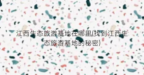 江西生态旅游基地在哪里(找到江西生态旅游基地的秘密)
