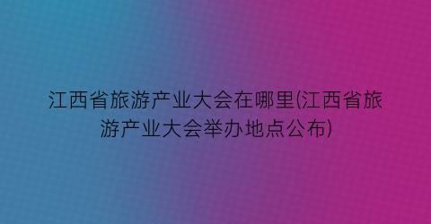 江西省旅游产业大会在哪里(江西省旅游产业大会举办地点公布)