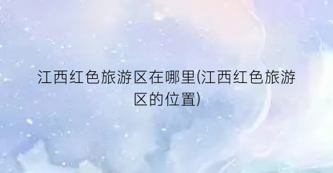 江西红色旅游区在哪里(江西红色旅游区的位置)