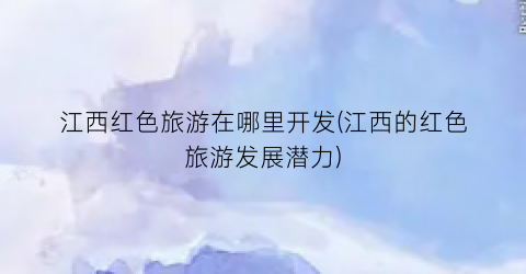 江西红色旅游在哪里开发(江西的红色旅游发展潜力)