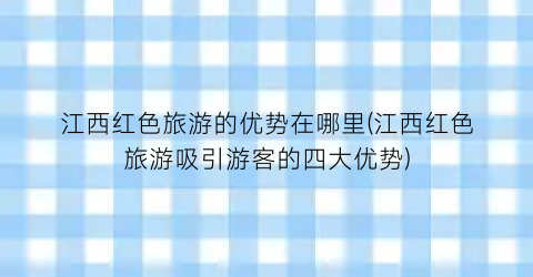 江西红色旅游的优势在哪里(江西红色旅游吸引游客的四大优势)