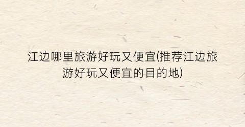 江边哪里旅游好玩又便宜(推荐江边旅游好玩又便宜的目的地)