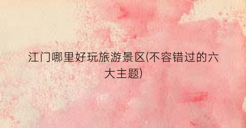 江门哪里好玩旅游景区(不容错过的六大主题)