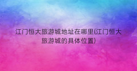 江门恒大旅游城地址在哪里(江门恒大旅游城的具体位置)