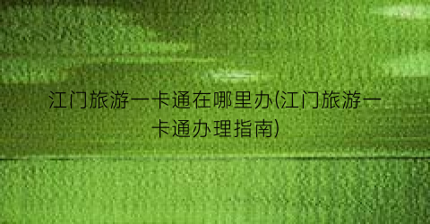 江门旅游一卡通在哪里办(江门旅游一卡通办理指南)