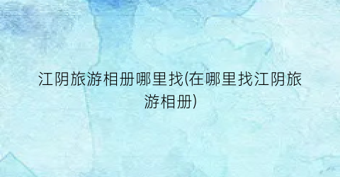 江阴旅游相册哪里找(在哪里找江阴旅游相册)