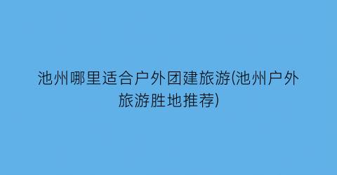 池州哪里适合户外团建旅游(池州户外旅游胜地推荐)