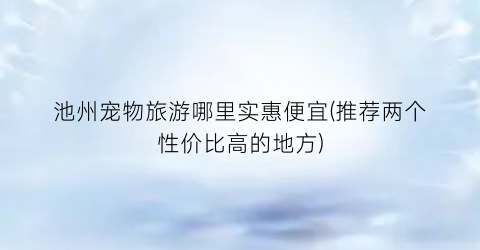 池州宠物旅游哪里实惠便宜(推荐两个性价比高的地方)