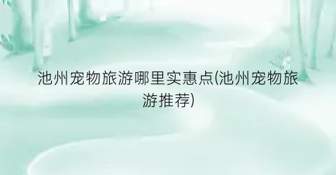 池州宠物旅游哪里实惠点(池州宠物旅游推荐)