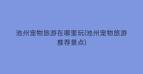 池州宠物旅游在哪里玩(池州宠物旅游推荐景点)