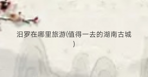 汨罗在哪里旅游(值得一去的湖南古城)