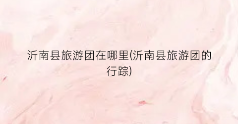 沂南县旅游团在哪里(沂南县旅游团的行踪)