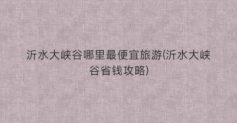 沂水大峡谷哪里最便宜旅游(沂水大峡谷省钱攻略)