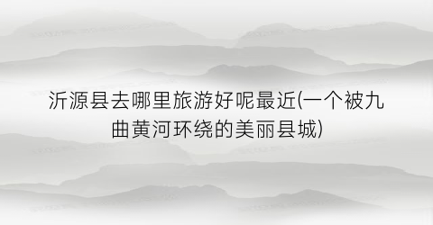 沂源县去哪里旅游好呢最近(一个被九曲黄河环绕的美丽县城)