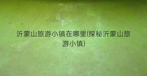 沂蒙山旅游小镇在哪里(探秘沂蒙山旅游小镇)