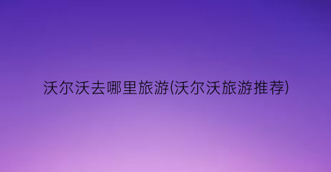 沃尔沃去哪里旅游(沃尔沃旅游推荐)