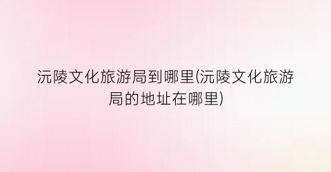 沅陵文化旅游局到哪里(沅陵文化旅游局的地址在哪里)