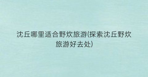 沈丘哪里适合野炊旅游(探索沈丘野炊旅游好去处)