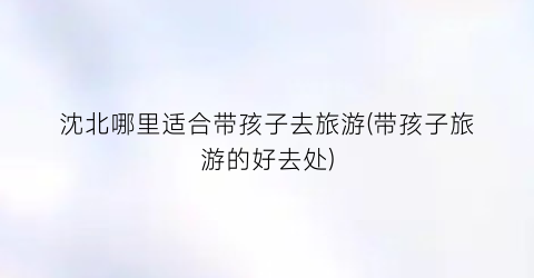 沈北哪里适合带孩子去旅游(带孩子旅游的好去处)