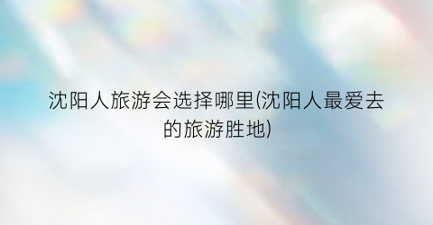 沈阳人旅游会选择哪里(沈阳人最爱去的旅游胜地)