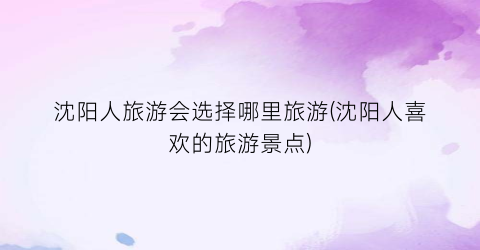沈阳人旅游会选择哪里旅游(沈阳人喜欢的旅游景点)