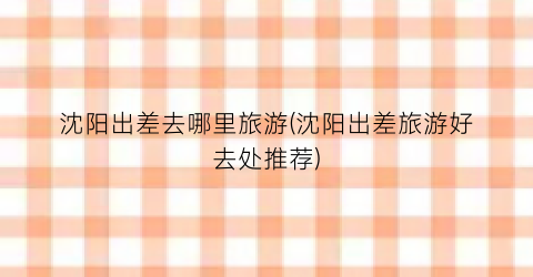 沈阳出差去哪里旅游(沈阳出差旅游好去处推荐)