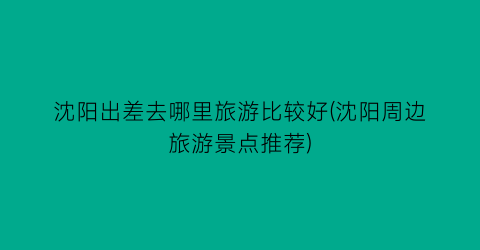 沈阳出差去哪里旅游比较好(沈阳周边旅游景点推荐)