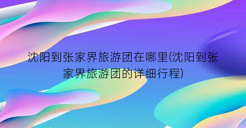 沈阳到张家界旅游团在哪里(沈阳到张家界旅游团的详细行程)