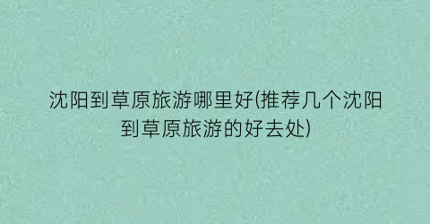 沈阳到草原旅游哪里好(推荐几个沈阳到草原旅游的好去处)