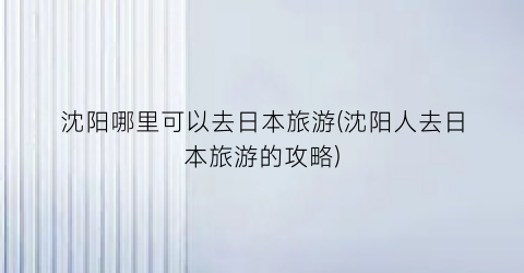 沈阳哪里可以去日本旅游(沈阳人去日本旅游的攻略)