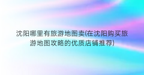 沈阳哪里有旅游地图卖(在沈阳购买旅游地图攻略的优质店铺推荐)